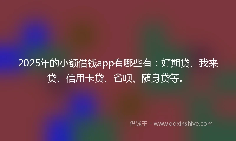 2025年的小额借钱app有哪些有：好期贷、我来贷、信用卡贷、省呗、随身贷等。