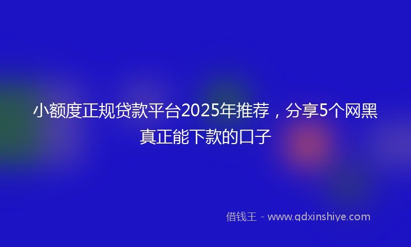 小额度正规贷款平台2025年推荐，分享5个网黑真正能下款的口子