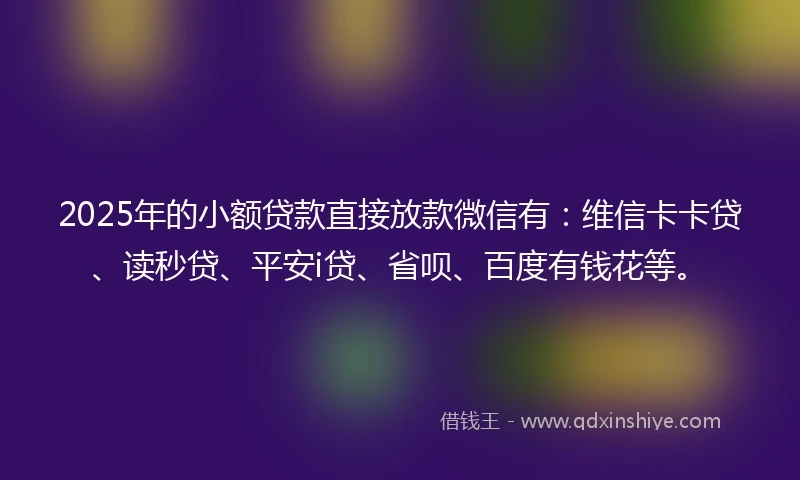 2025年的小额贷款直接放款微信有：维信卡卡贷、读秒贷、平安i贷、省呗、百度有钱花等。
