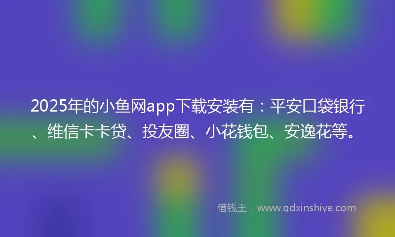 2025年的小鱼网app下载安装有：平安口袋银行、维信卡卡贷、投友圈、小花钱包、安逸花等。