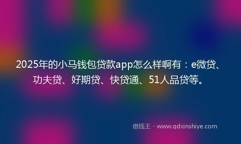 2025年的小马钱包贷款app怎么样啊有：e微贷、功夫贷、好期贷、快贷通、51人品贷等。