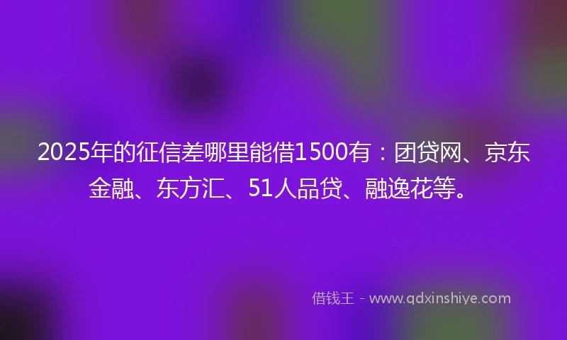 2025年的征信差哪里能借1500有：团贷网、京东金融、东方汇、51人品贷、融逸花等。