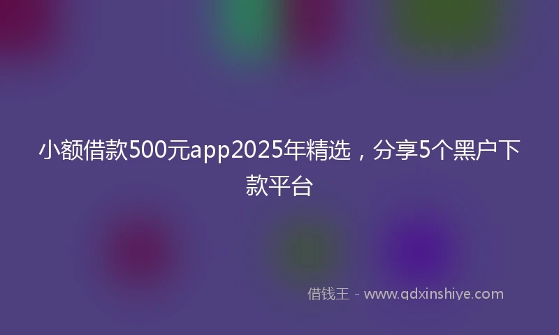 小额借款500元app2025年精选，分享5个黑户下款平台