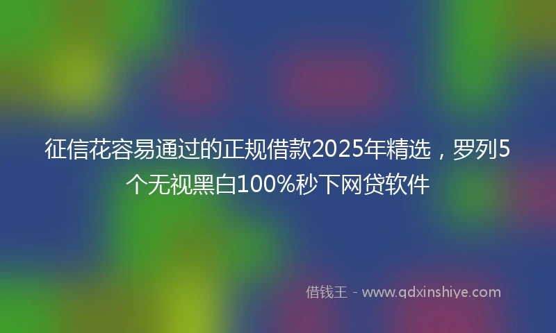 征信花容易通过的正规借款2025年精选，罗列5个无视黑白100%秒下网贷软件