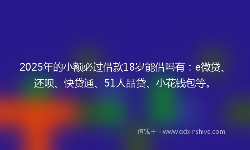 2025年的小额必过借款18岁能借吗有：e微贷、还呗、快贷通、51人品贷、小花钱包等。