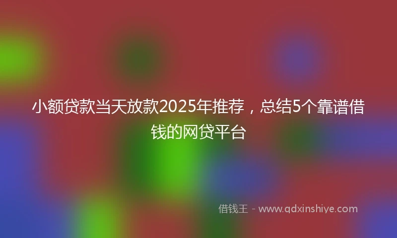 小额贷款当天放款2025年推荐，总结5个靠谱借钱的网贷平台