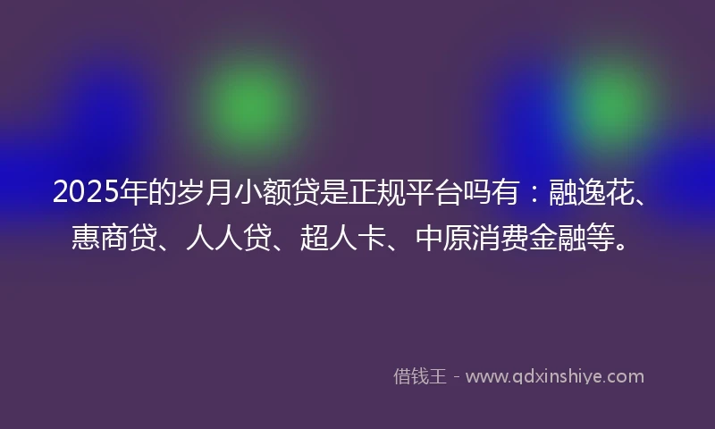 2025年的岁月小额贷是正规平台吗有：融逸花、惠商贷、人人贷、超人卡、中原消费金融等。