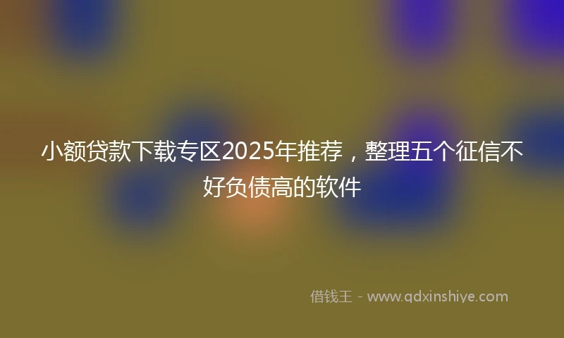 小额贷款下载专区2025年推荐，整理五个征信不好负债高的软件
