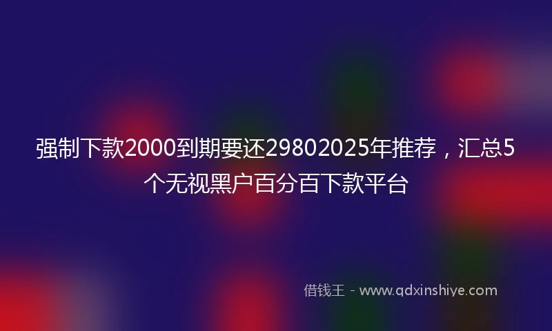 强制下款2000到期要还29802025年推荐，汇总5个无视黑户百分百下款平台