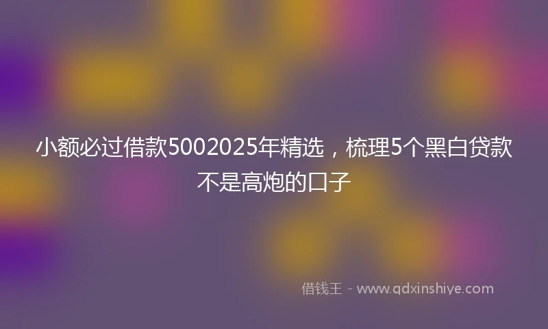 小额必过借款5002025年精选，梳理5个黑白贷款不是高炮的口子