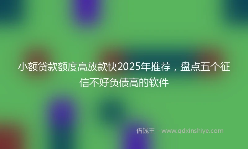 小额贷款额度高放款快2025年推荐，盘点五个征信不好负债高的软件