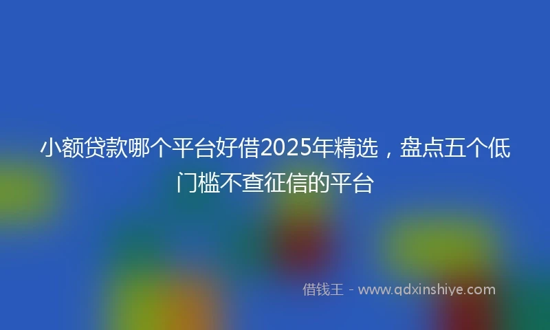小额贷款哪个平台好借2025年精选，盘点五个低门槛不查征信的平台