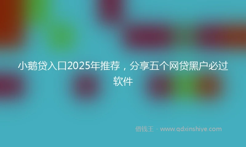 小鹅贷入口2025年推荐，分享五个网贷黑户必过软件