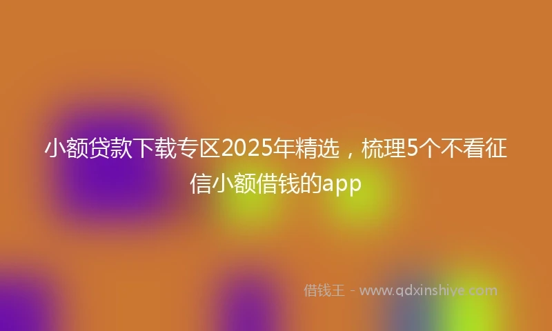 小额贷款下载专区2025年精选，梳理5个不看征信小额借钱的app