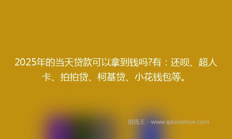 2025年的当天贷款可以拿到钱吗?有：还呗、超人卡、拍拍贷、柯基贷、小花钱包等。
