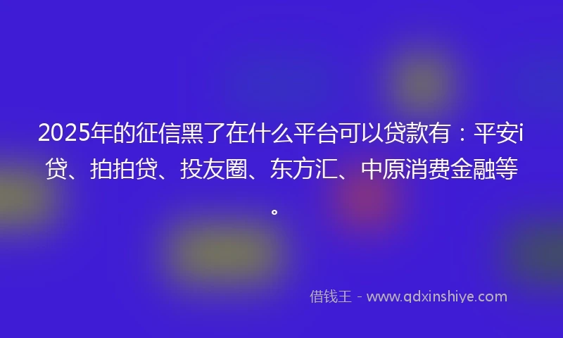 2025年的征信黑了在什么平台可以贷款有：平安i贷、拍拍贷、投友圈、东方汇、中原消费金融等。