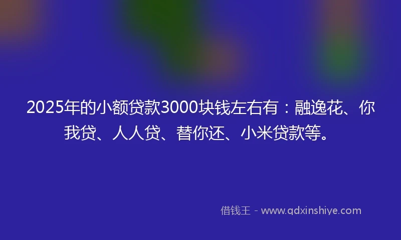 2025年的小额贷款3000块钱左右有：融逸花、你我贷、人人贷、替你还、小米贷款等。