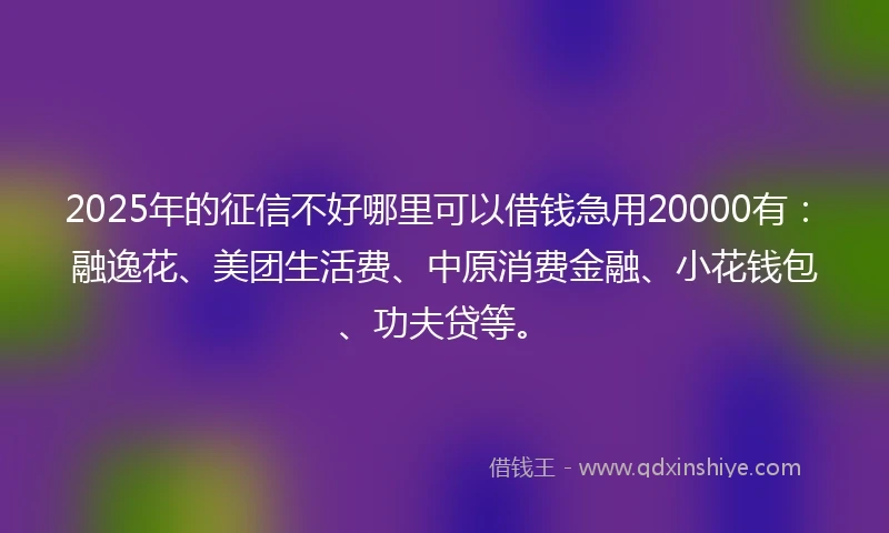 2025年的征信不好哪里可以借钱急用20000有：融逸花、美团生活费、中原消费金融、小花钱包、功夫贷等。