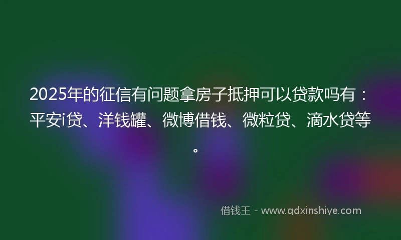 2025年的征信有问题拿房子抵押可以贷款吗有：平安i贷、洋钱罐、微博借钱、微粒贷、滴水贷等。
