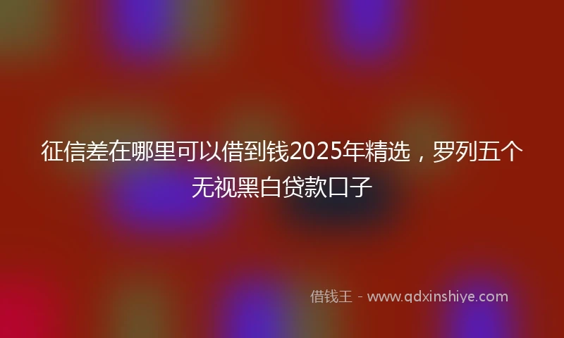 征信差在哪里可以借到钱2025年精选，罗列五个无视黑白贷款口子