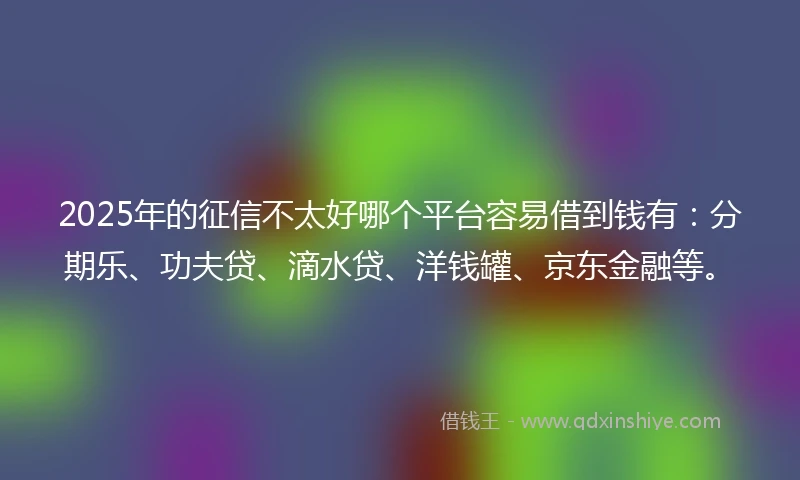 2025年的征信不太好哪个平台容易借到钱有：分期乐、功夫贷、滴水贷、洋钱罐、京东金融等。