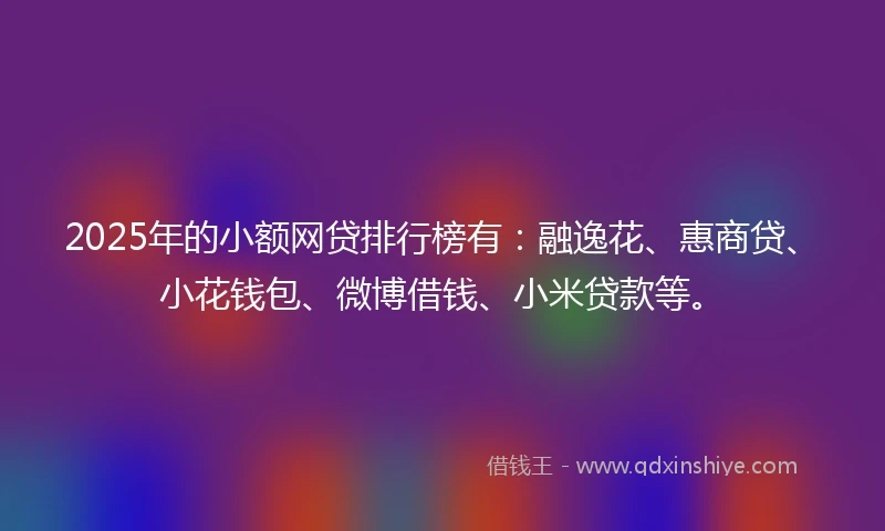 2025年的小额网贷排行榜有：融逸花、惠商贷、小花钱包、微博借钱、小米贷款等。