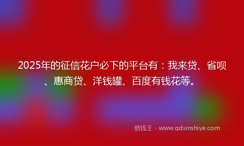 2025年的征信花户必下的平台有：我来贷、省呗、惠商贷、洋钱罐、百度有钱花等。