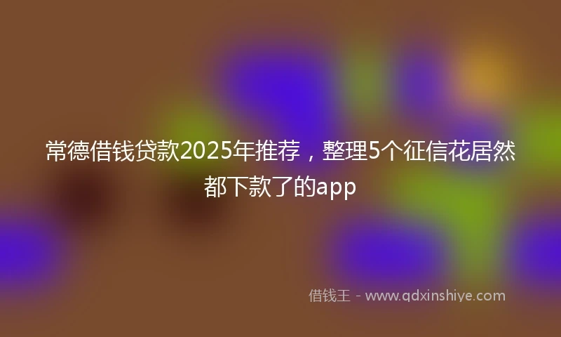 常德借钱贷款2025年推荐，整理5个征信花居然都下款了的app
