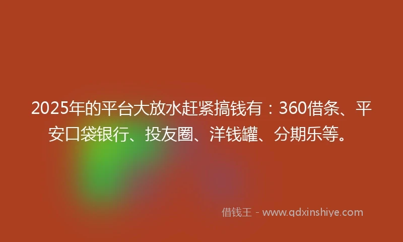 2025年的平台大放水赶紧搞钱有：360借条、平安口袋银行、投友圈、洋钱罐、分期乐等。