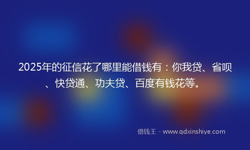 2025年的征信花了哪里能借钱有：你我贷、省呗、快贷通、功夫贷、百度有钱花等。
