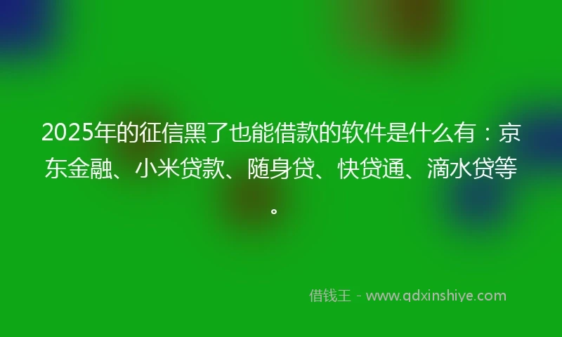 2025年的征信黑了也能借款的软件是什么有：京东金融、小米贷款、随身贷、快贷通、滴水贷等。