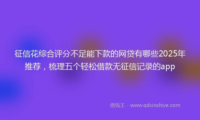 征信花综合评分不足能下款的网贷有哪些2025年推荐，梳理五个轻松借款无征信记录的app