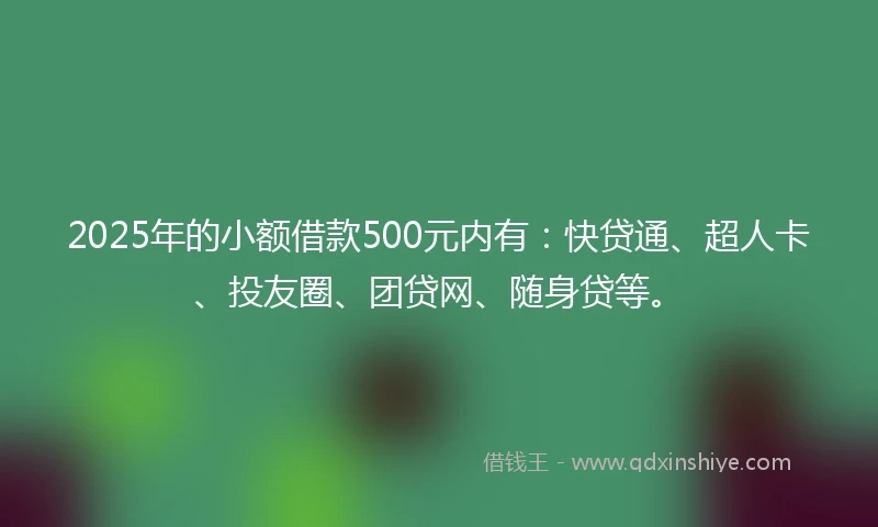 2025年的小额借款500元内有：快贷通、超人卡、投友圈、团贷网、随身贷等。