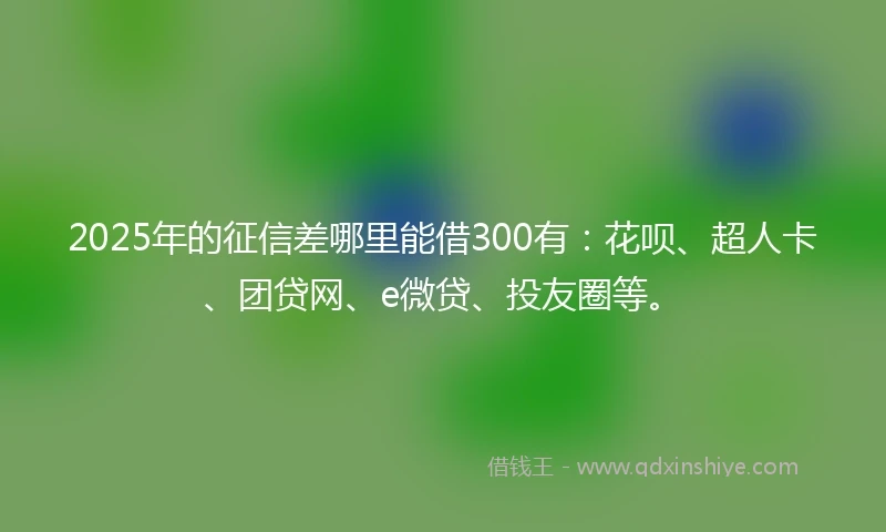 2025年的征信差哪里能借300有：花呗、超人卡、团贷网、e微贷、投友圈等。