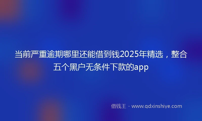 当前严重逾期哪里还能借到钱2025年精选，整合五个黑户无条件下款的app