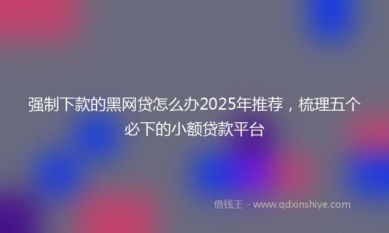 强制下款的黑网贷怎么办2025年推荐，梳理五个必下的小额贷款平台