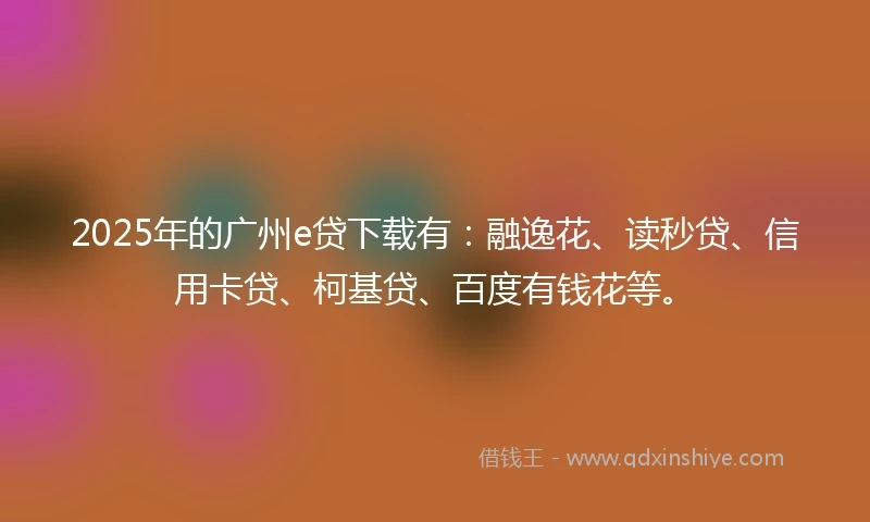 2025年的广州e贷下载有：融逸花、读秒贷、信用卡贷、柯基贷、百度有钱花等。