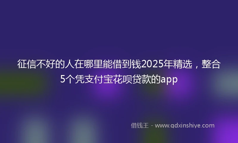 征信不好的人在哪里能借到钱2025年精选，整合5个凭支付宝花呗贷款的app