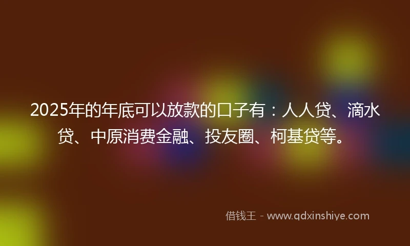 2025年的年底可以放款的口子有：人人贷、滴水贷、中原消费金融、投友圈、柯基贷等。