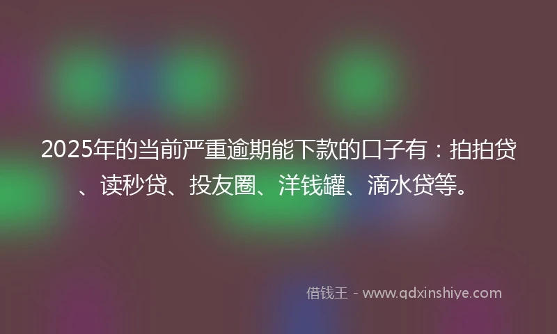 2025年的当前严重逾期能下款的口子有：拍拍贷、读秒贷、投友圈、洋钱罐、滴水贷等。