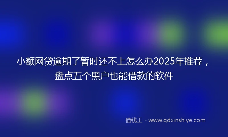 小额网贷逾期了暂时还不上怎么办2025年推荐，盘点五个黑户也能借款的软件