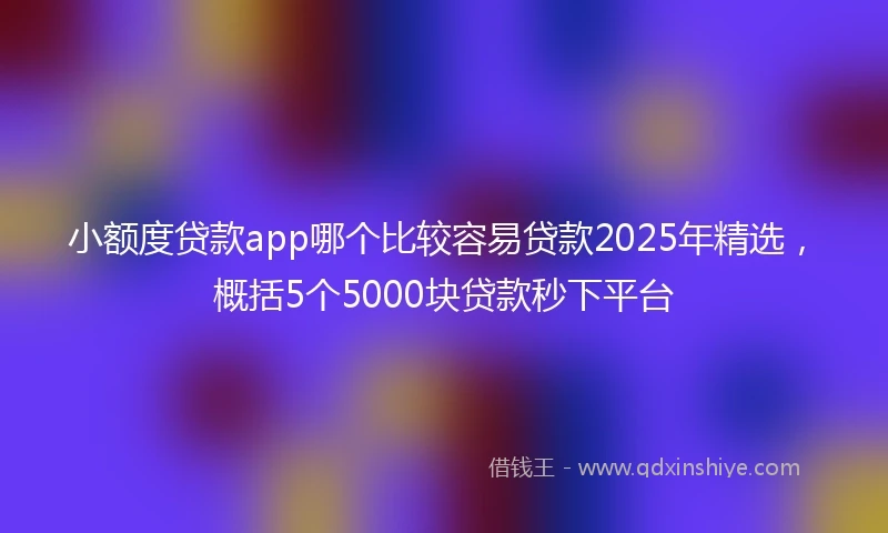小额度贷款app哪个比较容易贷款2025年精选，概括5个5000块贷款秒下平台