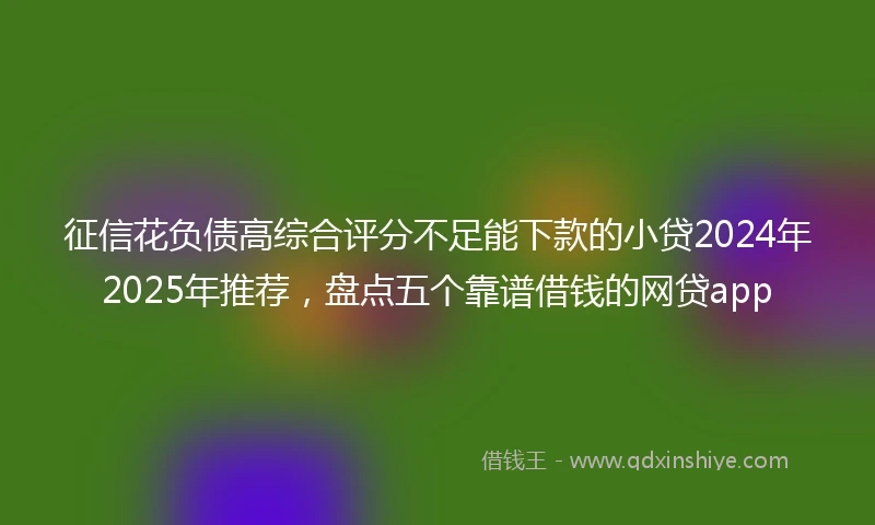 征信花负债高综合评分不足能下款的小贷2024年2025年推荐，盘点五个靠谱借钱的网贷app