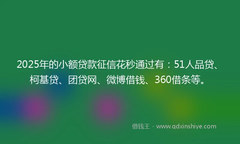 2025年的小额贷款征信花秒通过有：51人品贷、柯基贷、团贷网、微博借钱、360借条等。