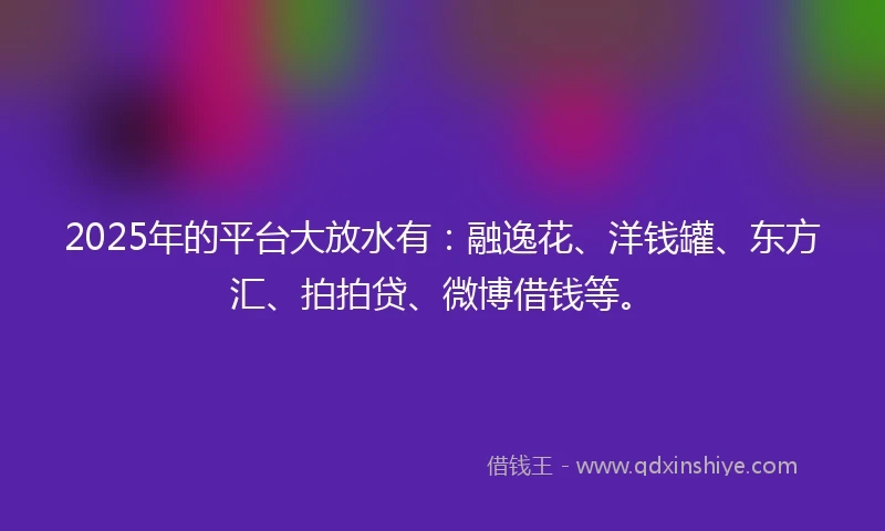 2025年的平台大放水有：融逸花、洋钱罐、东方汇、拍拍贷、微博借钱等。