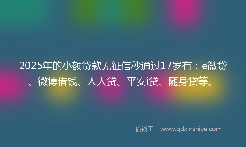 2025年的小额贷款无征信秒通过17岁有：e微贷、微博借钱、人人贷、平安i贷、随身贷等。