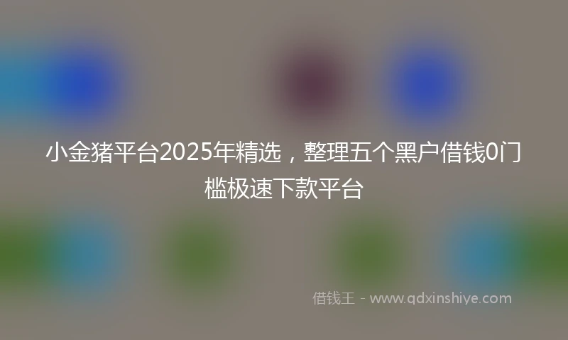 小金猪平台2025年精选，整理五个黑户借钱0门槛极速下款平台