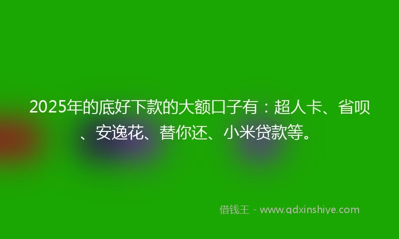 2025年的底好下款的大额口子有：超人卡、省呗、安逸花、替你还、小米贷款等。