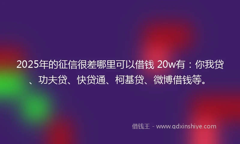 2025年的征信很差哪里可以借钱 20w有：你我贷、功夫贷、快贷通、柯基贷、微博借钱等。