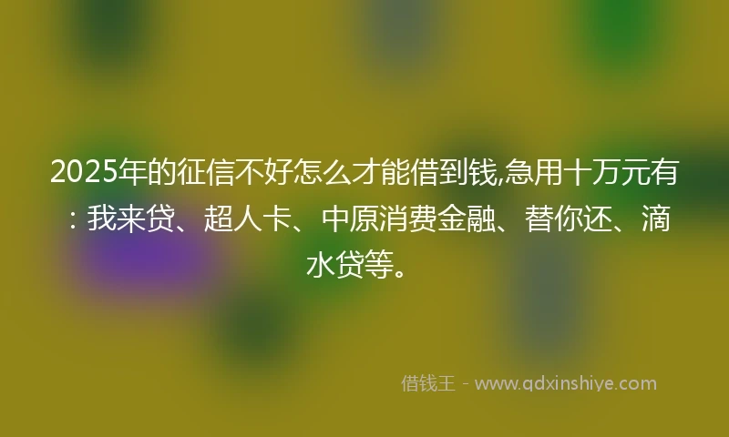 2025年的征信不好怎么才能借到钱,急用十万元有：我来贷、超人卡、中原消费金融、替你还、滴水贷等。